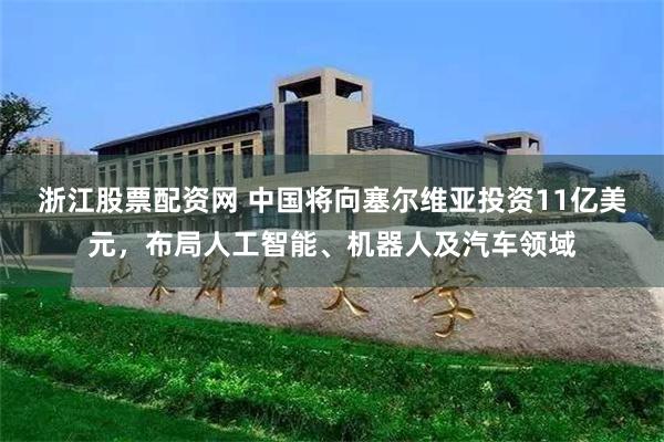 浙江股票配资网 中国将向塞尔维亚投资11亿美元，布局人工智能、机器人及汽车领域