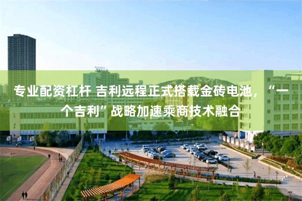 专业配资杠杆 吉利远程正式搭载金砖电池，“一个吉利”战略加速乘商技术融合