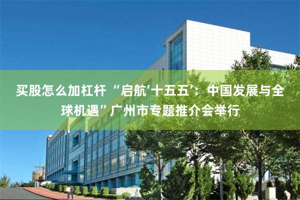 买股怎么加杠杆 “启航‘十五五’：中国发展与全球机遇”广州市专题推介会举行