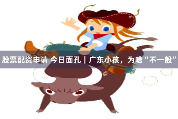 股票配资申请 今日面孔｜广东小孩，为啥“不一般”