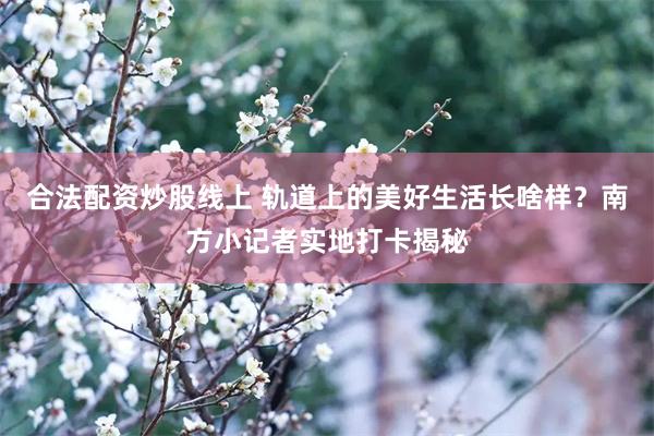 合法配资炒股线上 轨道上的美好生活长啥样？南方小记者实地打卡揭秘