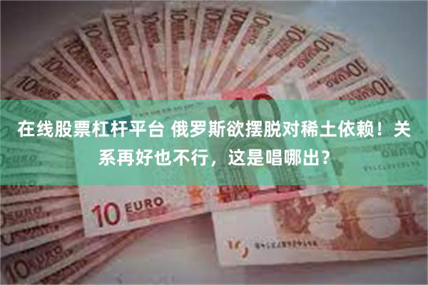 在线股票杠杆平台 俄罗斯欲摆脱对稀土依赖！关系再好也不行，这是唱哪出？