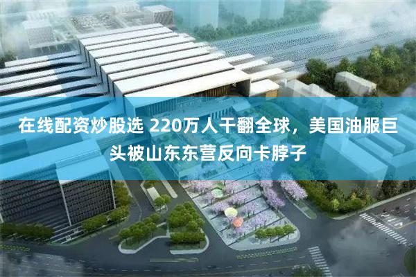 在线配资炒股选 220万人干翻全球，美国油服巨头被山东东营反向卡脖子