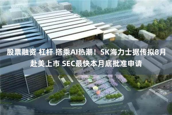 股票融资 杠杆 搭乘AI热潮!SK海力士据传拟8月赴美上市 SEC最快本月底批准申请