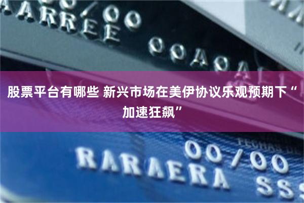 股票平台有哪些 新兴市场在美伊协议乐观预期下“加速狂飙”