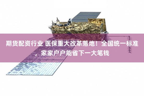 期货配资行业 医保重大改革落地！全国统一标准，家家户户能省下一大笔钱