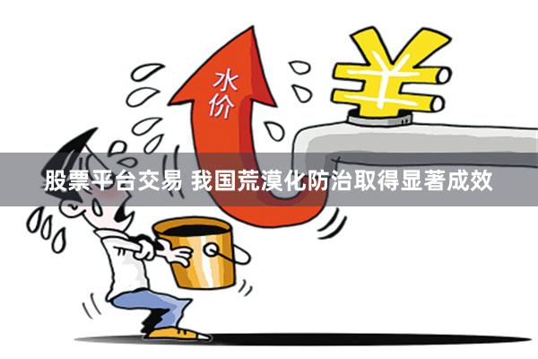 股票平台交易 我国荒漠化防治取得显著成效