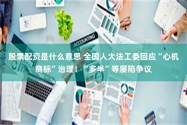 股票配资是什么意思 全国人大法工委回应“心机商标”治理！“多半”等屡陷争议