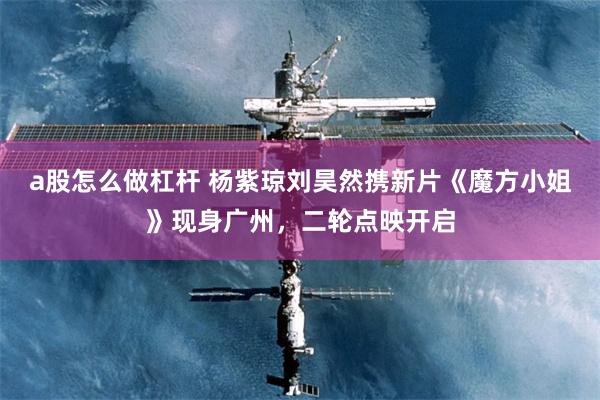 a股怎么做杠杆 杨紫琼刘昊然携新片《魔方小姐》现身广州，二轮点映开启