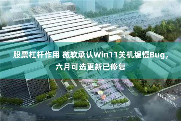 股票杠杆作用 微软承认Win11关机缓慢Bug，六月可选更新已修复