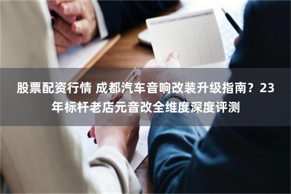 股票配资行情 成都汽车音响改装升级指南?23年标杆老店元音改全维度深度评测