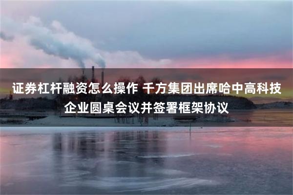 证券杠杆融资怎么操作 千方集团出席哈中高科技企业圆桌会议并签署框架协议