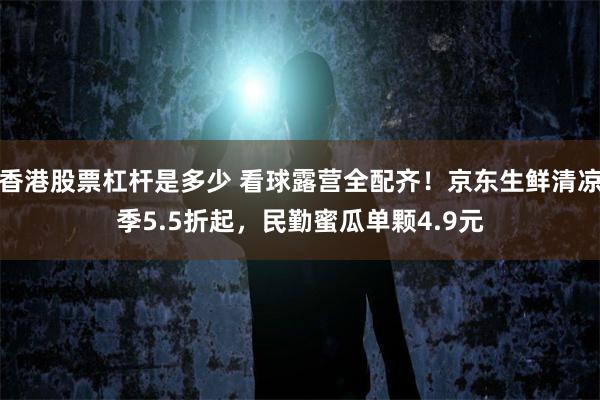 香港股票杠杆是多少 看球露营全配齐!京东生鲜清凉季5.5折起,民勤蜜瓜单颗4.9元