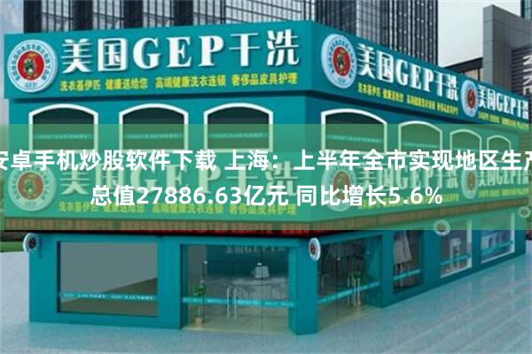 安卓手机炒股软件下载 上海：上半年全市实现地区生产总值27886.63亿元 同比增长5.6%