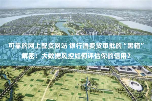 可靠的网上配资网站 银行消费贷审批的“黑箱”解密：大数据风控如何评估你的信用？
