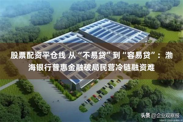 股票配资平仓线 从“不易贷”到“容易贷”:渤海银行普惠金融破局民营冷链融资难
