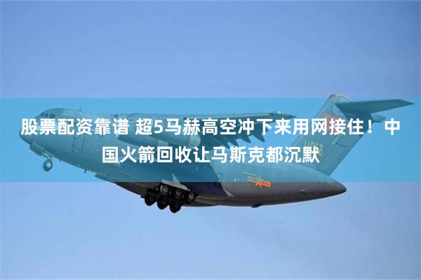 股票配资靠谱 超5马赫高空冲下来用网接住！中国火箭回收让马斯克都沉默
