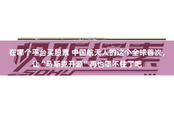 在哪个平台买股票 中国航天人的这个全球首次，让“马斯克开源”再也罩不住了吧