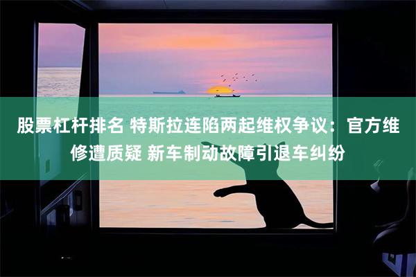 股票杠杆排名 特斯拉连陷两起维权争议：官方维修遭质疑 新车制动故障引退车纠纷