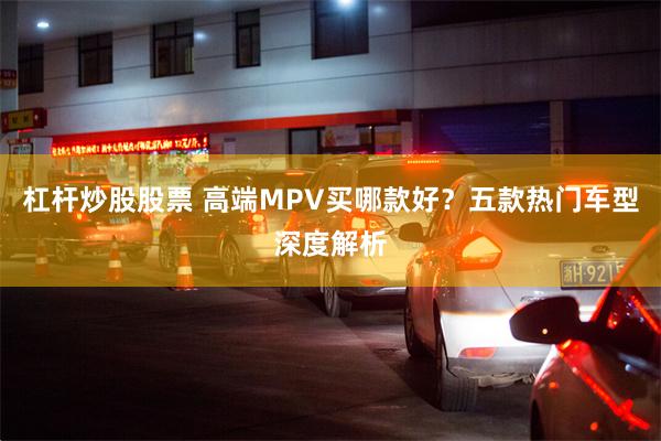 杠杆炒股股票 高端MPV买哪款好？五款热门车型深度解析