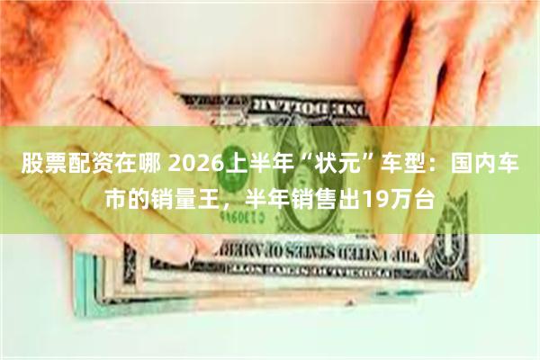 股票配资在哪 2026上半年“状元”车型：国内车市的销量王，半年销售出19万台