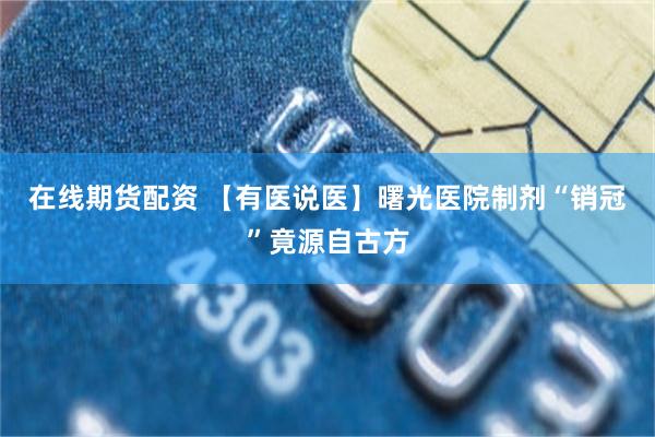 在线期货配资 【有医说医】曙光医院制剂“销冠”竟源自古方