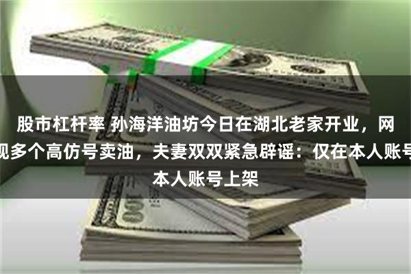 股市杠杆率 孙海洋油坊今日在湖北老家开业，网上已现多个高仿号卖油，夫妻双双紧急辟谣：仅在本人账号上架