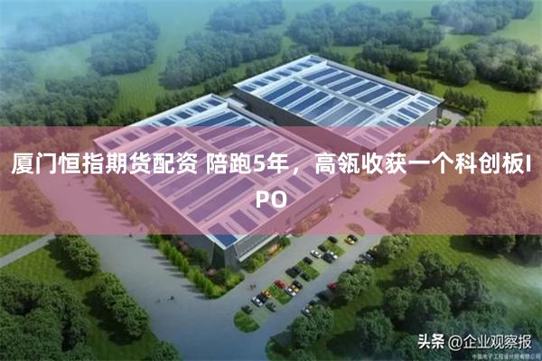 厦门恒指期货配资 陪跑5年，高瓴收获一个科创板IPO