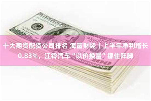 十大期货配资公司排名 海量财经丨上半年净利增长0.83%，江铃汽车“以价换量”稳住阵脚