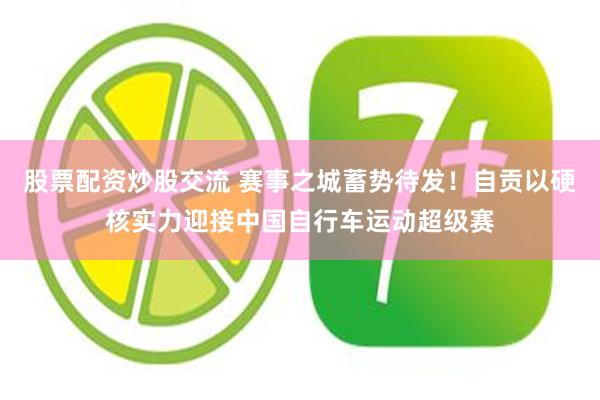 股票配资炒股交流 赛事之城蓄势待发！自贡以硬核实力迎接中国自行车运动超级赛