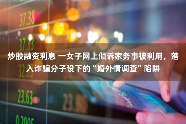 炒股融资利息 一女子网上倾诉家务事被利用，落入诈骗分子设下的“婚外情调查”陷阱