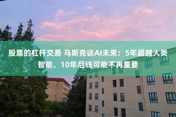 股票的杠杆交易 马斯克谈AI未来:5年超越人类智能,10年后钱可能不再重要