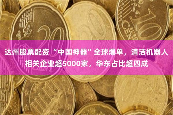 达州股票配资 “中国神器”全球爆单，清洁机器人相关企业超5000家，华东占比超四成