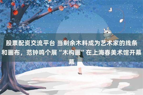 股票配资交流平台 当剩余木料成为艺术家的线条和画布，范钟鸣个展“木构画”在上海春美术馆开幕