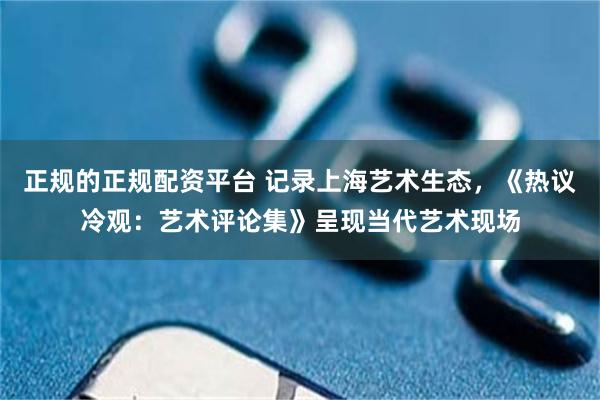 正规的正规配资平台 记录上海艺术生态，《热议冷观：艺术评论集》呈现当代艺术现场