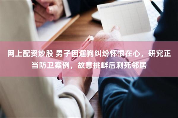网上配资炒股 男子因遛狗纠纷怀恨在心，研究正当防卫案例，故意挑衅后刺死邻居