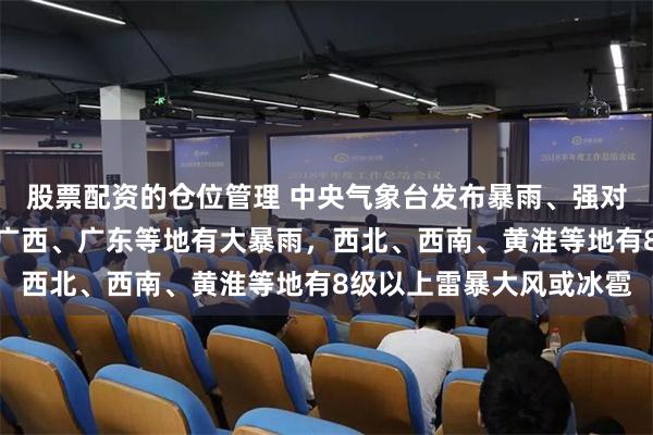 股票配资的仓位管理 中央气象台发布暴雨、强对流预警:河南、四川、广西、广东等地有大暴雨,西北、西南、黄淮等地有8级以上雷暴大风或冰雹