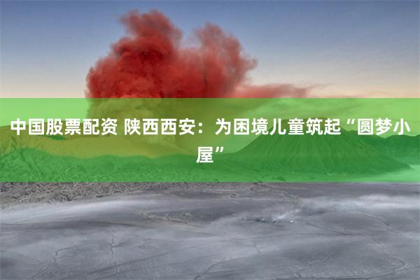 中国股票配资 陕西西安：为困境儿童筑起“圆梦小屋”