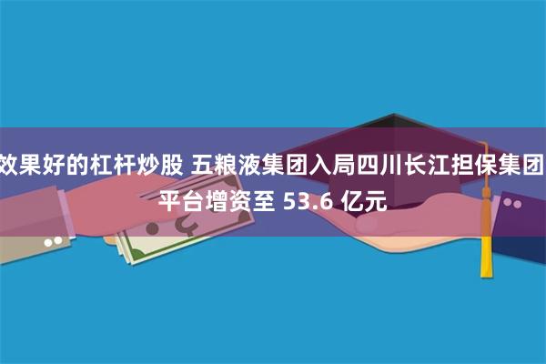 效果好的杠杆炒股 五粮液集团入局四川长江担保集团 平台增资至 53.6 亿元