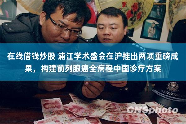 在线借钱炒股 浦江学术盛会在沪推出两项重磅成果，构建前列腺癌全病程中国诊疗方案