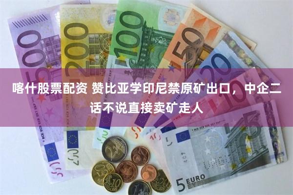 喀什股票配资 赞比亚学印尼禁原矿出口，中企二话不说直接卖矿走人