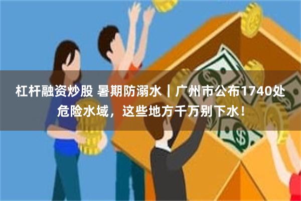 杠杆融资炒股 暑期防溺水｜广州市公布1740处危险水域，这些地方千万别下水！