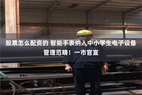 股票怎么配资的 智能手表纳入中小学生电子设备管理范畴！一市官宣