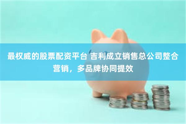 最权威的股票配资平台 吉利成立销售总公司整合营销，多品牌协同提效
