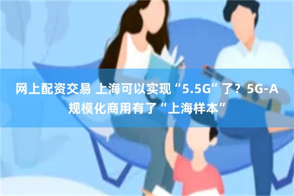 网上配资交易 上海可以实现“5.5G”了？5G-A规模化商用有了“上海样本”