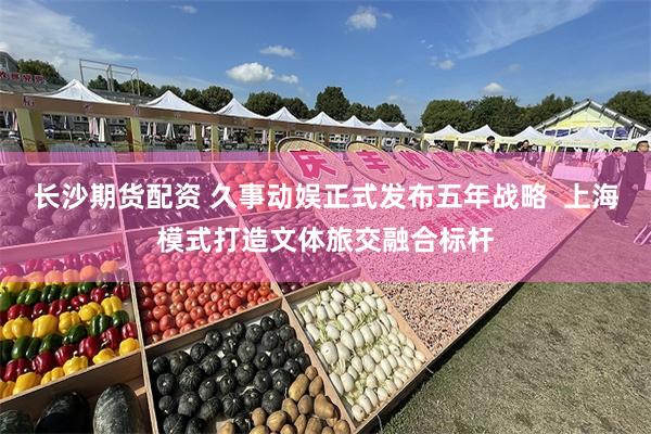 长沙期货配资 久事动娱正式发布五年战略  上海模式打造文体旅交融合标杆