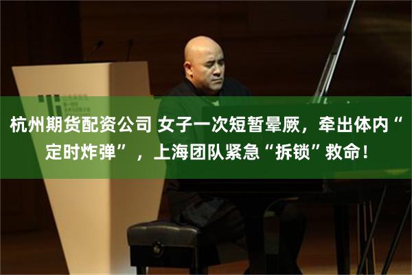 杭州期货配资公司 女子一次短暂晕厥，牵出体内“定时炸弹” ，上海团队紧急“拆锁”救命！
