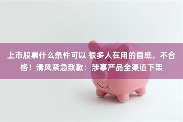 上市股票什么条件可以 很多人在用的面纸，不合格！清风紧急致歉：涉事产品全渠道下架