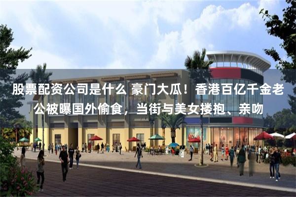 股票配资公司是什么 豪门大瓜！香港百亿千金老公被曝国外偷食，当街与美女搂抱、亲吻