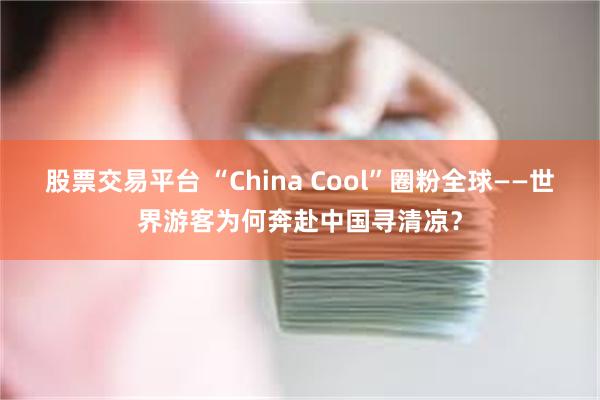 股票交易平台 “China Cool”圈粉全球——世界游客为何奔赴中国寻清凉？